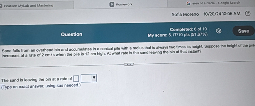 Pearson MyLab and Mastering Homework area of a circle - Google Search 
Sofia Moreno 10/20/24 10:06 AM 
Completed: 6 of 10 Save 
Question My score: 5.17/10 pts (51.67%) 
Sand falls from an overhead bin and accumulates in a conical pile with a radius that is always two times its height. Suppose the height of the pile 
increases at a rate of 2 cm/s when the pile is 12 cm high. At what rate is the sand leaving the bin at that instant? 
The sand is leaving the bin at a rate of □
(Type an exact answer, using πas needed.)