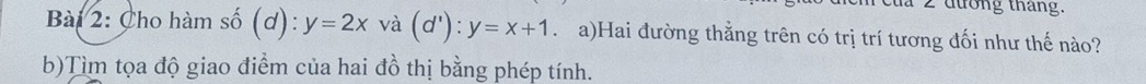 a 2 dường tháng.
Bài 2: Cho hàm số (d):y=2x và (d'):y=x+1. a)Hai đường thẳng trên có trị trí tương đối như thế nào?
b)Tìm tọa độ giao điểm của hai đồ thị bằng phép tính.