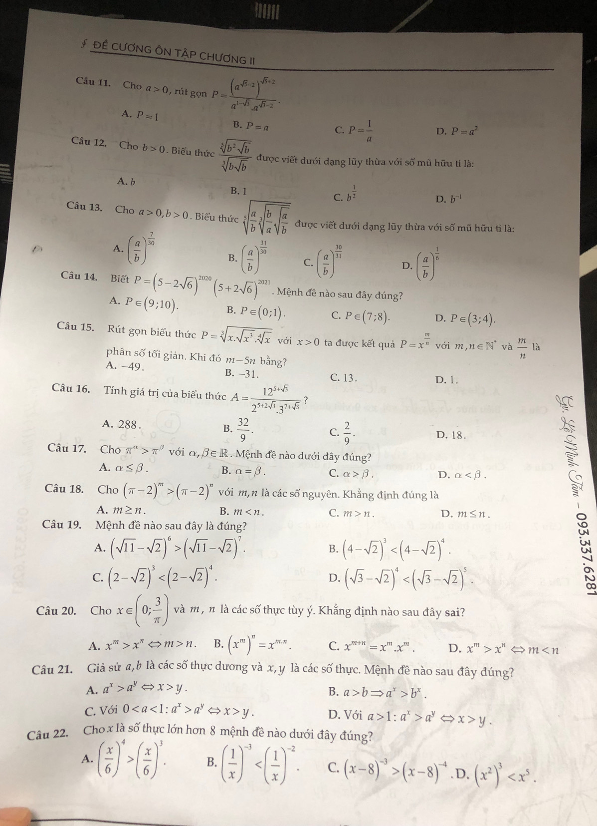 # ĐÊ CƯƠNG ÔN TậP CHƯƠNG II
Câu 11. Cho a>0 , rút gọn P=frac (a^(sqrt(5)-2))^sqrt(5)+2a^(1-sqrt(3)).a^(sqrt(5)-2).
A. P=1
B. P=a
C. P= 1/a 
D. P=a^2
Câu 12. Cho b>0. Biểu thức frac sqrt[5](b^2sqrt b)sqrt[3](bsqrt b) được viết dưới dạng lũy thừa với số mũ hữu tỉ là:
A. b
C. b^(frac 1)2
B. 1 D. b^(-1)
Câu 13. Cho a>0,b>0. Biểu thức sqrt[5](frac a)bsqrt[3](frac b)asqrt(frac a)b được viết dưới dạng lũy thừa với số mũ hữu tỉ là:
A. ( a/b )^ 7/30 
B. ( a/b )^ 31/30  C. ( a/b )^ 30/31  D. ( a/b )^ 1/6 
Câu 14. Biết P=(5-2sqrt(6))^2020(5+2sqrt(6))^2021. Mệnh đề nào sau đây đúng?
A. P∈ (9;10). B. P∈ (0;1). C. P∈ (7;8). D. P∈ (3;4).
Câu 15. Rút gọn biểu thức P=sqrt[3](x.sqrt x^3).sqrt[4](x) với x>0 ta được kết quả P=x^(frac m)n với m,n∈ N^* và  m/n la
phân số tối giản. Khi đó m−5n bằng?
A. -49. B. −31. C. 13.
D. 1.
Câu 16. Tính giá trị của biểu thức A= (12^(5+sqrt(3)))/2^(5+2sqrt(3)).3^(7+sqrt(3))  ?
A. 288 .
C.
B.  32/9 .  2/9 . D. 18.
Câu 17. Cho π^(alpha)>π^(beta) với alpha ,beta ∈ R. Mệnh đề nào dưới đây đúng?
A. alpha ≤ beta . B. alpha =beta . C. alpha >beta . D. alpha
Câu 18. Cho (π -2)^m>(π -2)^n với m,n là các số nguyên. Khẳng định đúng là
at
A. m≥ n. B. m C. m>n. D. m≤ n.
Câu 19. Mệnh đề nào sau đây là đúng?
A. (sqrt(11)-sqrt(2))^6>(sqrt(11)-sqrt(2))^7. B. (4-sqrt(2))^3
C. (2-sqrt(2))^3 (sqrt(3)-sqrt(2))^4
D.
Câu 20. Cho x∈ (0; 3/π  ) và m , n là các số thực tùy ý. Khẳng định nào sau đây sai?
A. x^m>x^n ⇔ m>n. B. (x^m)^n=x^(m.n). C. x^(m+n)=x^m.x^m. D. x^m>x^n ⇔ m
Câu 21. Giả sử a,b là các số thực dương và x, y là các số thực. Mệnh đề nào sau đây đúng?
A. a^x>a^y x>y. B. a>bRightarrow a^x>b^x.
C. Với 0a^yLeftrightarrow x>y. D. Với a>1:a^x>a^y x>y.
Câu 22. Cho x là số thực lớn hơn 8 mệnh đề nào dưới đây đúng?
A. ( x/6 )^4>( x/6 )^3. B. ( 1/x )^-3 C. (x-8)^-3>(x-8)^-4.D. (x^2)^3