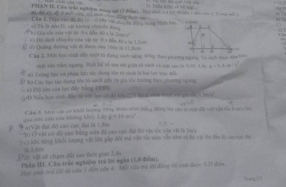 Ap lực lên mật tiếp xức
=10.3
Bản chất của vật. D. Điều kiện về bê mặt
ikg in
PHÀN II. Câu trắc nghiệm đúng sai (3 điểm). Học sinh trở lới từ cầu 1 đến câu 3. Trong mối ý a) Tír
a), b), c), đ) ở mỗi cầu, thí sinh chọn đứng hoặc sai.b) T5
Câu 1. Dựa vào đô thị (v-t) củn vật chuyên động trong Hình bên
a) Từ B đến D, vật không chuyển động 
C?
c) T
(b) Gia tốc của vật từ 0 s đến 40 s 1a2cm/s^2
Cầu
c) Độ dịch chuyển của vật từ 0 s đến 40 s là 3.2cm 
d) Quãng đường vật đi được sau 160s là 12,8cm
Câu 2. Một học sinh đầy một tủ đựng sách nặng 40kg theo phương ngang. Tú sách trượt đều trên
mặt sản nằm ngang. Biết hệ số ma sát giữa tủ sách và mặt săn là 0,05. Lây g=9,8m/s^2.
a) Trọng lực và phản lực tác dụng lên tú sách là hai lực trực đổi.
b) Các lực tác dụng lên tủ sách gây ra gia tốc hướng theo phương ngang.
c) Độ lớn của lực đẩy bằng 19,6N.
d) Nếu học sinh đây tử với lực có độ lớn 25N thi tử sách trượt với gia tốc 0.3m/s^2.
-_ 
Cầu 3. Một vật có khối lượng 200g được ném thẳng đứng lên cao từ mặt đất với vận tốc 6 m/s (bỏ
qua sức cản của không khí). Lấy g=10m/s^2.
a)Vật đạt độ cao cực đại là 1,8m
b)Ở vật có độ cao băng nửa độ cao cực đại thì vận tốc của vật là 3m/s
½c) khi tăng khổi lượng vật lên gấp đôi mà vận tốc ném vẫn như cũ thì vật lên đến độ cao cực đại
là 3,6m
d) vật sẽ chạm đất sau thời gian 2,4s
Phần III. Câu trắc nghiệm trả lời ngắn (1,0 điểm).
Học sinh trá lời từ cầu 1 đến cầu 4. Mỗi câu trá lời đủng thí sinh được 0,25 điểm.
Trang 2/3