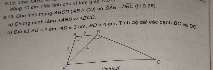 Cho △ ABC
bằng 10 cm. Hãy tính chu vi tam giác A B
9.13. Cho hình thang ABCD (ABparallel CD) có widehat DAB=widehat DBC (H.9.28 ). 
a) Chứng minh rằng △ ABD∈fty △ BDC. 
. Tính độ dài các cạnh BC và DC, 
b) Giả sử AB=2cm, AD=3cm, BD=4cm