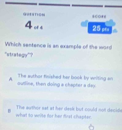 GUESTION SCORE
4 of 4
25 pts
Which sentence is an example of the word
“strategy”?
A The author finished her book by writing an
outline, then doing a chapter a day.
B
The author sat at her desk but could not decide
what to write for her first chapter.