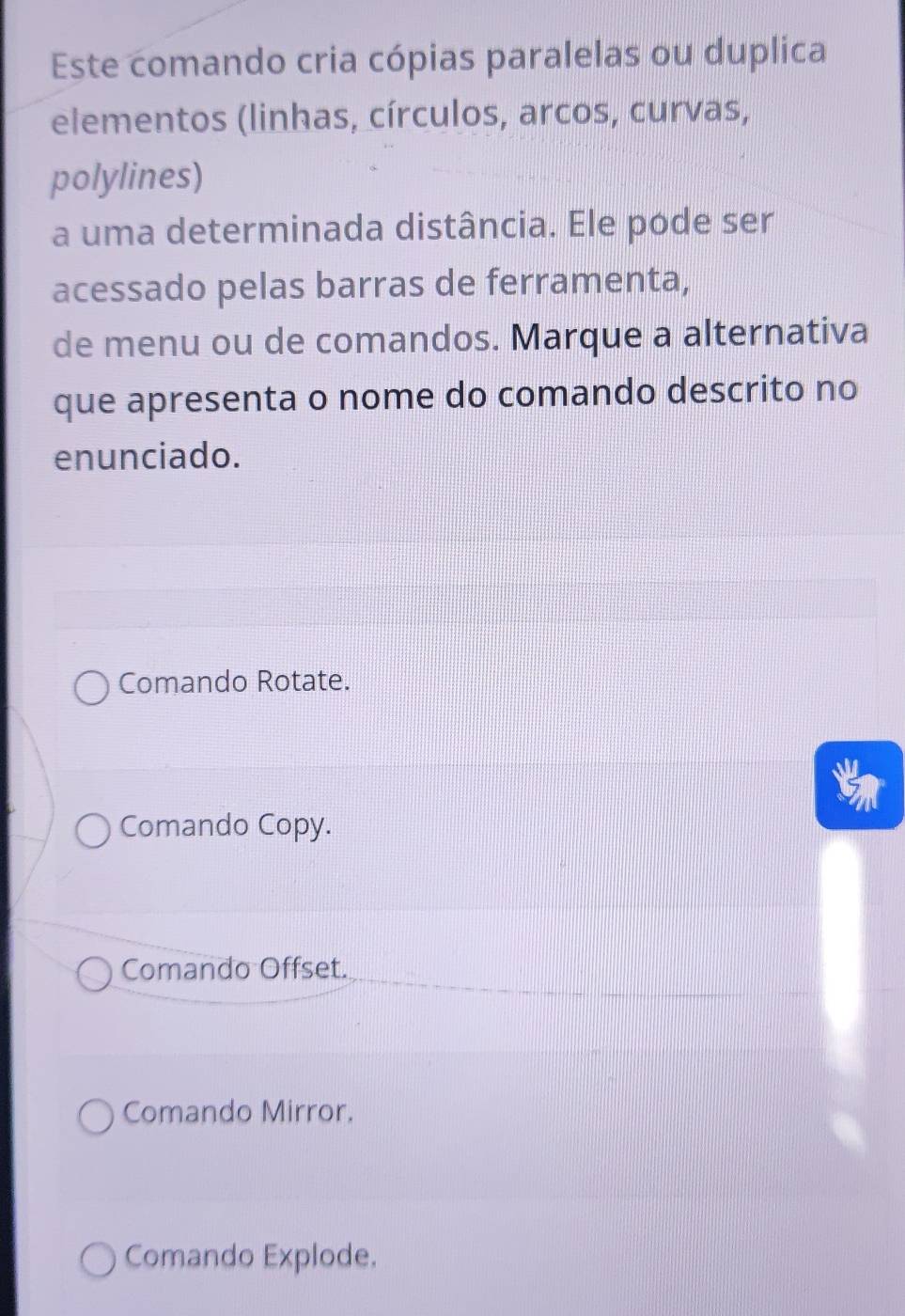 Este comando cria cópias paralelas ou duplica
elementos (linhas, círculos, arcos, curvas,
polylines)
a uma determinada distância. Ele pode ser
acessado pelas barras de ferramenta,
de menu ou de comandos. Marque a alternativa
que apresenta o nome do comando descrito no
enunciado.
Comando Rotate.
Comando Copy.
Comando Offset.
Comando Mirror.
Comando Explode.