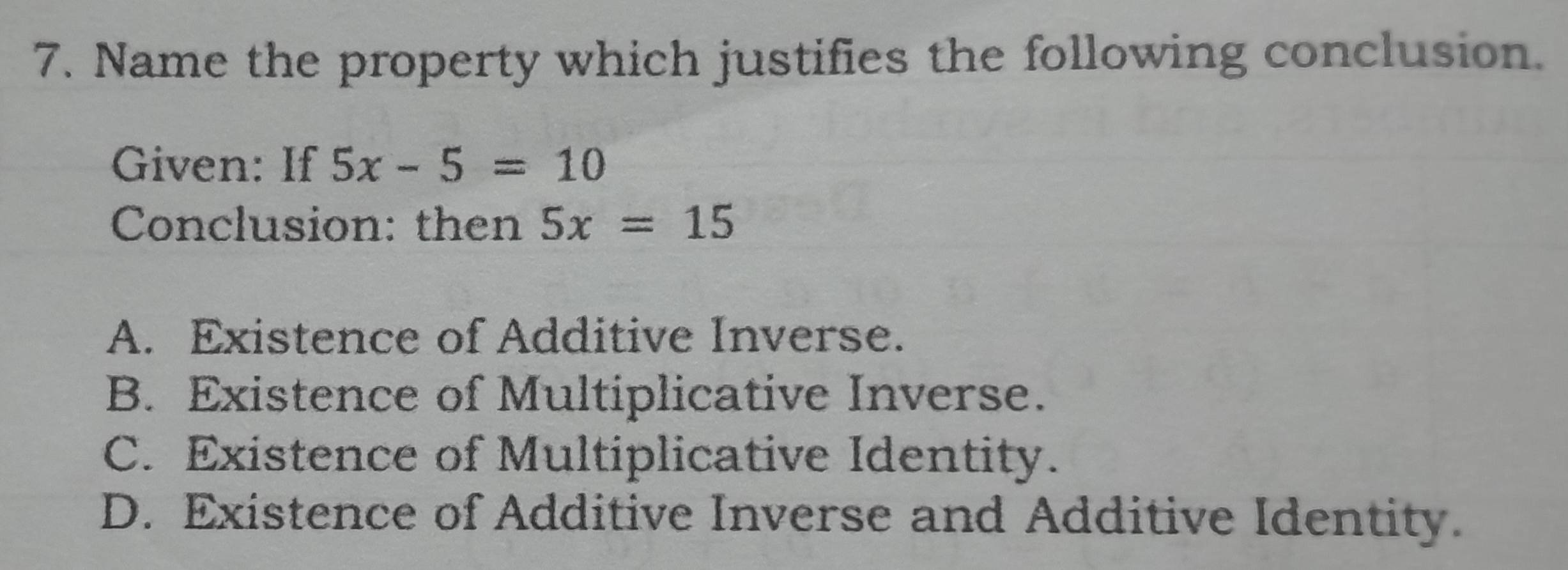 Name the property which justifies the following conclusion.
Given: If 5x-5=10
Conclusion: then 5x=15
A. Existence of Additive Inverse.
B. Existence of Multiplicative Inverse.
C. Existence of Multiplicative Identity.
D. Existence of Additive Inverse and Additive Identity.