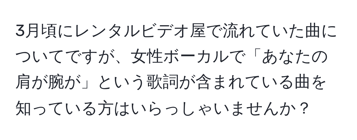 3月頃にレンタルビデオ屋で流れていた曲についてですが、女性ボーカルで「あなたの肩が腕が」という歌詞が含まれている曲を知っている方はいらっしゃいませんか？