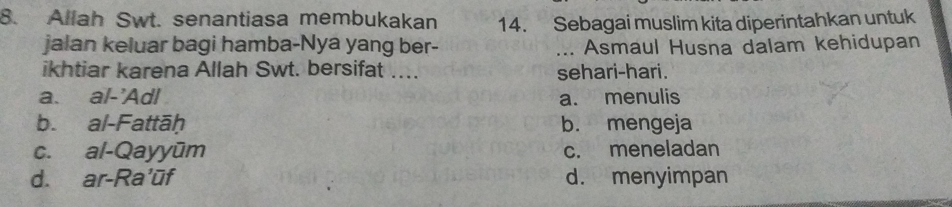 Allah Swt. senantiasa membukakan 14. Sebagai muslim kita diperintahkan untuk
jalan keluar bagi hamba-Nya yang ber- _... Asmaul Husna dalam kehidupan
ikhtiar karena Allah Swt. bersifat .... sehari-hari .
a. al-'Adl a. menulis
b. al-Fattāḥ b. mengeja
c. al-Qayyūm c. meneladan
d. ar-Ra'ūf d. menyimpan