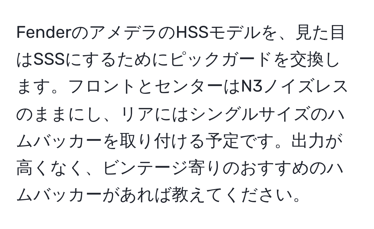 FenderのアメデラのHSSモデルを、見た目はSSSにするためにピックガードを交換します。フロントとセンターはN3ノイズレスのままにし、リアにはシングルサイズのハムバッカーを取り付ける予定です。出力が高くなく、ビンテージ寄りのおすすめのハムバッカーがあれば教えてください。