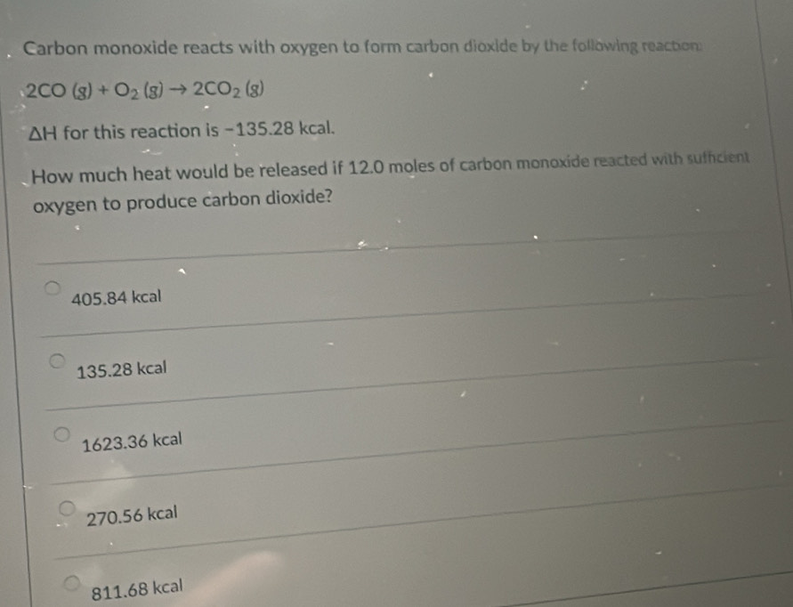 Carbon monoxide reacts with oxygen to form carbon dioxide by the following reaction:
2CO(g)+O_2(g)to 2CO_2(g)
△ H for this reaction is -135.28 kcal.
How much heat would be released if 12.0 moles of carbon monoxide reacted with sufficient
oxygen to produce carbon dioxide?
405.84 kcal
135.28 kcal
1623.36 kcal
270.56 kcal
811.68 kcal