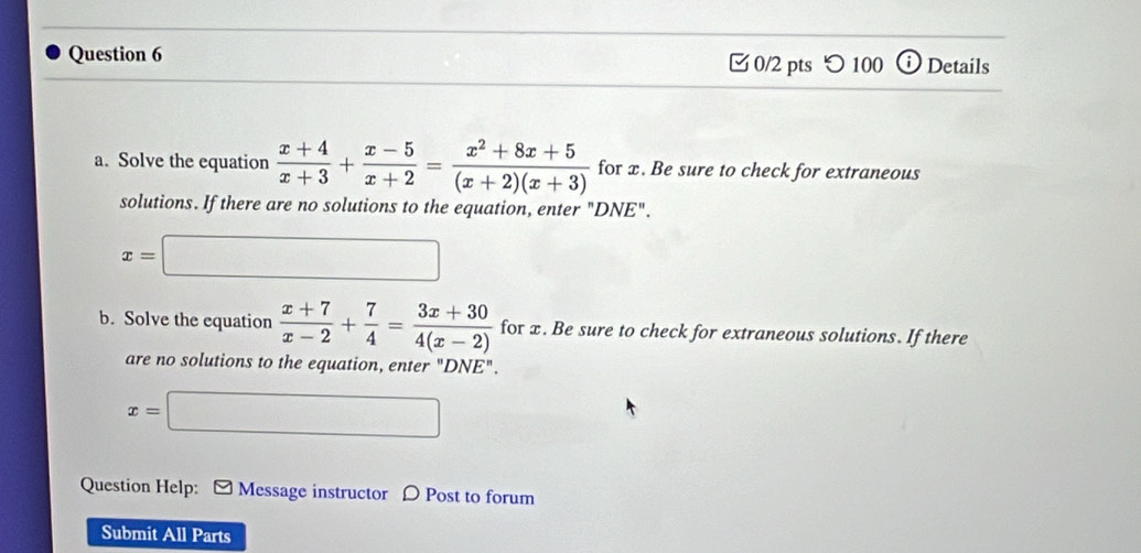 つ 100 D Details 
a. Solve the equation  (x+4)/x+3 + (x-5)/x+2 = (x^2+8x+5)/(x+2)(x+3)  for x. Be sure to check for extraneous 
solutions. If there are no solutions to the equation, enter "DNE".
x=□
b. Solve the equation  (x+7)/x-2 + 7/4 = (3x+30)/4(x-2)  for x. Be sure to check for extraneous solutions. If there 
are no solutions to the equation, enter "DNE".
x=□
Question Help: [ Message instructor 〇 Post to forum 
Submit All Parts