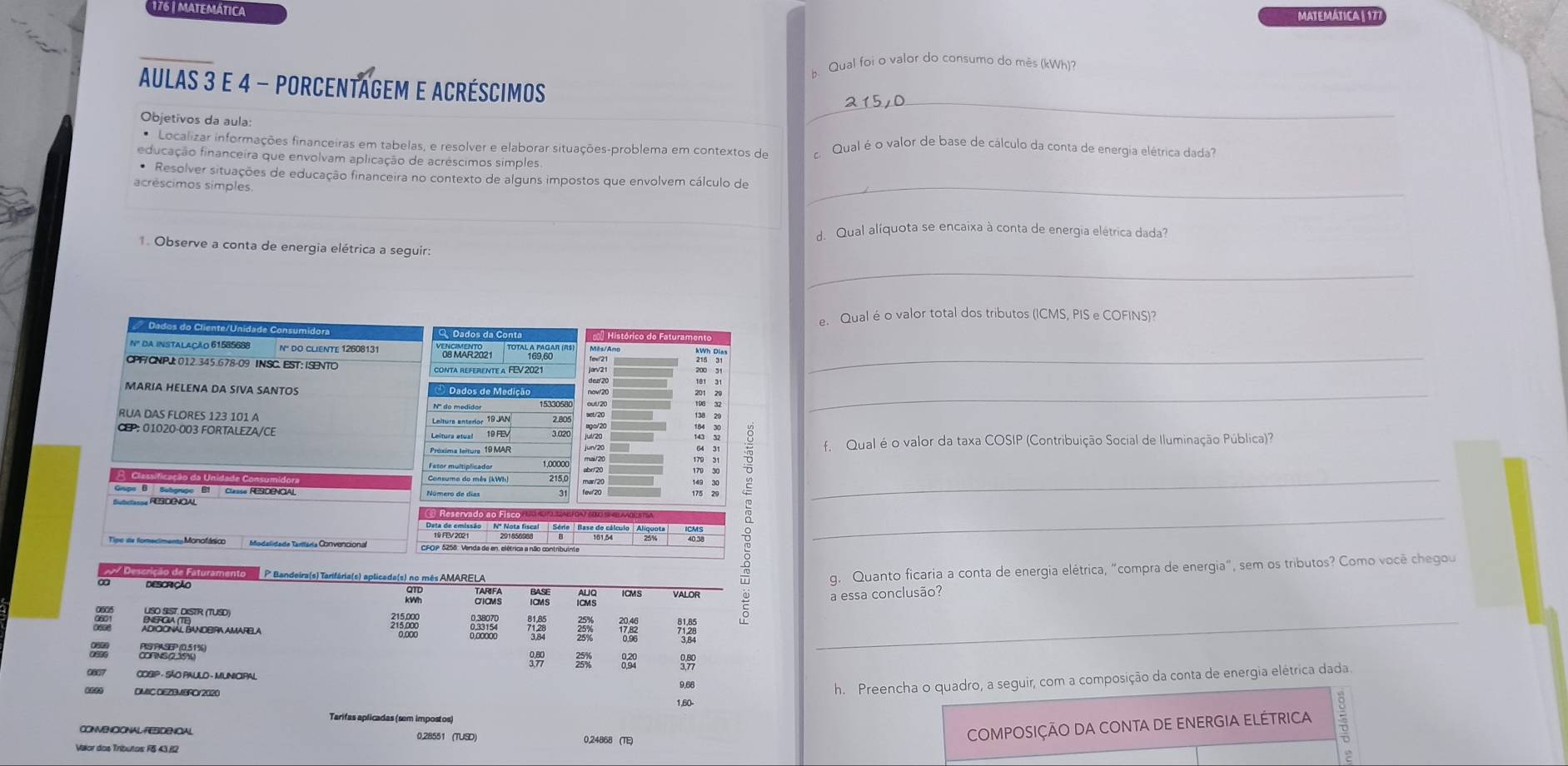 176 | matemática MATEMÁTICA | 17
b. Qual foi o valor do consumo do més (kWh)
_
AULAS 3 E 4 - PORCENTAGEM E ACRésCIMOS
Objetivos da aula:
* Localizar informações financeiras em tabelas, e resolver e elaborar situações-problema em contextos de c. Qual é o valor de base de cálculo da conta de energia elétrica dada
educação financeira que envolvam aplicação de acréscimos simples
* Resolver situações de educação financeira no contexto de alguns impostos que envolvem cálculo de
acréscimos símples.
_
d. Qual alíquota se encaixa à conta de energia elétrica dada?
1. Observe a conta de energia elétrica a seguir:
_
e. Qual é o valor total dos tributos (ICMS, PIS e COFINS)?
Dados do Cliente/Unidade Consumidor  Histórico do Faturamón
Nº DA INSTALAÇÃO 61585688 nº do cliENTe 12608131 de MAr 202 1 169,60_
CPF/CNPJ: 012.345.678-09 INSC. EST: ISENTO contA REFEReNTE a FEV 2021
_
MARIA HELENA DA SIVA SANTOS  Dados de Medição
RUA DAS FLORES 123 101 A
CEP: 01020-003 FORTALEZA/CE
f. Qual é o valor da taxa COSIP (Contribuição Social de Iluminação Pública)?
7  3
_
Deta de emissão   Nº Nota fiscal  | Série | Base do cálculo |Alíquota
Todalidade Taritária Convencional
_
tamento P Bandeira(s) Tarifária(s) aplicada(s) no mês AMARELA
DESCRÇÃO
g. Quanto ficaria a conta de energia elétrica, "compra de energia", sem os tributos? Como você chegou
a essa conclusão?
7.28 25% 12 72_
C   
3
9,68
h. Preencha o quadro, a seguir, com a composição da conta de energia elétrica dada
DMIC DEZBMBRC/2020 1,60-
Tarifas aplicadas (sem impostos)
CONVENCIONAL FEBIDENCIAL 0,28551 (TUSD) 0,24868 (TE)
COMPOSIÇÃO DA CONTA DE ENERGIA ELÉTRICA
Vilor dos Tríbutos F& 43,B2