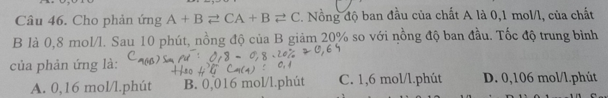 Cho phản ứng A+Bleftharpoons CA+Bleftharpoons C. Nồng độ ban đầu của chất A là 0,1 mol/l, của chất
B là 0,8 mol/l. Sau 10 phút, nồng độ của B giảm 20% so với nồng độ ban đầu. Tốc độ trung bình
của phản ứng là:
A. 0,16 mol/l.phút B. 0,016 mol/l.phút C. 1,6 mol/l.phút D. 0,106 mol/l.phút