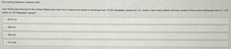 (Converting Between Systems MC)
Your friend just returned to the United States from their trip to Nepal and wants to exchange their 10,323 Nepalese rupees for U.S. doliars. How many dotiars will they receive if the current exchange rate is 1 U.S.
dollar to 124 Nepalese rupees?
$103.23
800.23
$83.25
$14.89