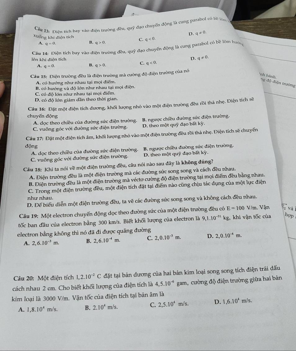 Cầu 13: Điện tích bay vào điện trường đều, quỹ đạo chuyển động là cung parabol có bề lõm l
D. q!= 0.
Xuống khi điện tích
A. q=0.
B. q>0.
C. q<0.
Câu 14: Điện tích bay vào điện trường đều, quỹ đạo chuyển động là cung parabol có bề lõm hướng
lên khi điện tích D. q!= 0.
B.
A. q=0. q>0.
C. q<0.
Câu 15: Điện trường đều là điện trường mà cường độ điện trường của nó
`nh hành, ng  độ điện trường
A. có hướng như nhau tại mọi điểm.
B. có hướng và độ lớn như nhau tại mọi điện.
C. có độ lớn như nhau tại mọi điểm.
D. có độ lớn giảm đần theo thời gian.
Câu 16: Đặt một điện tích dương, khối lượng nhỏ vào một điện trường đều rồi thả nhẹ. Điện tích sẽ
chuyển động
A. dọc theo chiều của đường sức điện trường. B. ngược chiều đường sức điện trường.
C. vuông góc với đường sức điện trường. D. theo một quỹ đạo bất kỳ.
Câu 17: Đặt một điện tích âm, khối lượng nhỏ vào một điện trường đều rồi thả nhẹ. Điện tích sẽ chuyển
động
A. dọc theo chiều của đường sức điện trường. B. ngược chiều đường sức điện trường.
C. vuông góc với đường sức điện trường. D. theo một quỹ đạo bất kỳ.
Câu 18: Khi ta nói về một điện trường đều, câu nói nào sau đây là không đúng?
A. Điện trường đều là một điện trường mà các đường sức song song và cách đều nhau.
B. Điện trường đều là một điện trường mà véctơ cường độ điện trường tại mọi điểm đều bằng nhau.
C. Trong một điện trường đều, một điện tích đặt tại điểm nào cũng chịu tác dụng của một lực điện
như nhau.
D. Để biểu diễn một điện trường đều, ta vẽ các đường sức song song và không cách đều nhau.
Câu 19: Một electron chuyển động dọc theo đường sức của một điện trường đều có E=100 V /D n. Vận Eì và
tốc ban đầu của electron bằng 300 km/s. Biết khối lượng của electron là 9,1.10^(-31)kg , khi vận tốc của hợp
electron bằng không thì nó đã đi được quãng đường
A. 2,6.10^(-3)m. B. 2,6.10^(-4)m. C. 2,0.10^(-3)m. D. 2,0.10^(-4)m.
Câu 20: Một điện tích 1,2.10^(-2)C đặt tại bản dương của hai bản kim loại song song tích điện trái dấu
cách nhau 2 cm. Cho biết khối lượng của điện tích là 4,5.10^(-6) gam, cường độ điện trường giữa hai bản
kim loại là 3000 V/m. Vận tốc của điện tích tại bản âm là
A. 1,8.10^4m/s. B. 2.10^4m/s. C. 2,5.10^4 m/s. D. 1,6.10^4m/s.