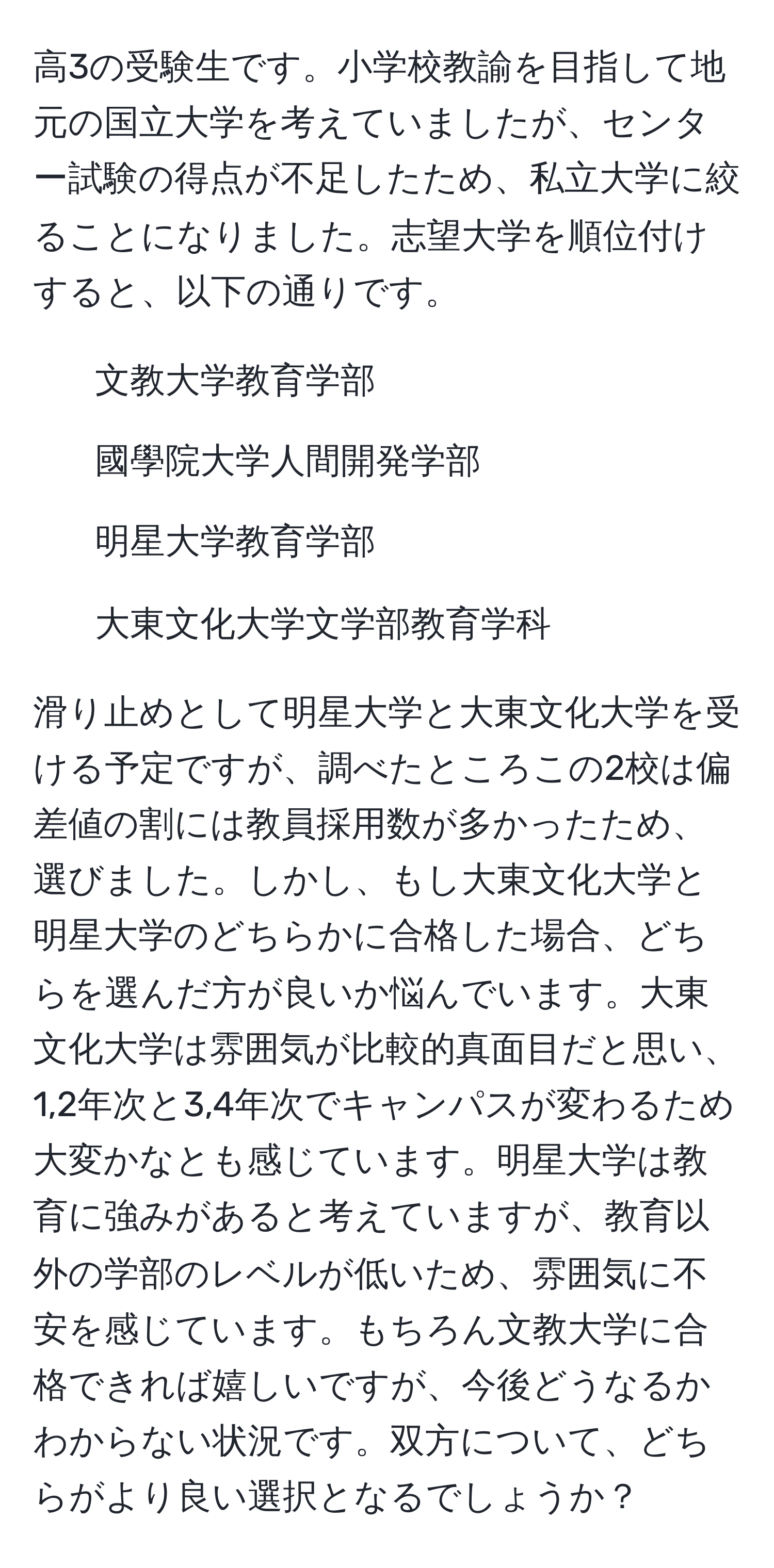 高3の受験生です。小学校教諭を目指して地元の国立大学を考えていましたが、センター試験の得点が不足したため、私立大学に絞ることになりました。志望大学を順位付けすると、以下の通りです。  
1. 文教大学教育学部  
2. 國學院大学人間開発学部  
3. 明星大学教育学部  
4. 大東文化大学文学部教育学科  

滑り止めとして明星大学と大東文化大学を受ける予定ですが、調べたところこの2校は偏差値の割には教員採用数が多かったため、選びました。しかし、もし大東文化大学と明星大学のどちらかに合格した場合、どちらを選んだ方が良いか悩んでいます。大東文化大学は雰囲気が比較的真面目だと思い、1,2年次と3,4年次でキャンパスが変わるため大変かなとも感じています。明星大学は教育に強みがあると考えていますが、教育以外の学部のレベルが低いため、雰囲気に不安を感じています。もちろん文教大学に合格できれば嬉しいですが、今後どうなるかわからない状況です。双方について、どちらがより良い選択となるでしょうか？