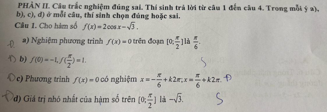 PHÀN II. Câu trắc nghiệm đúng sai. Thí sinh trả lời từ câu 1 đến câu 4. Trong mỗi ý a), 
b), c), d) ở mỗi câu, thí sinh chọn đúng hoặc sai. 
Câu 1. Cho hàm số f(x)=2cos x-sqrt(3). 
a) Nghiệm phương trình f(x)=0 trên đoạn [0; π /2 ] là  π /6 . 
b) f(0)=-1, f( π /2 )=1. 
c) Phương trình f(x)=0 có nghiệm x=- π /6 +k2π; x= π /6 +k2π. 
d) Giá trị nhỏ nhất của hàm số trên [0; π /2 ] là -sqrt(3).