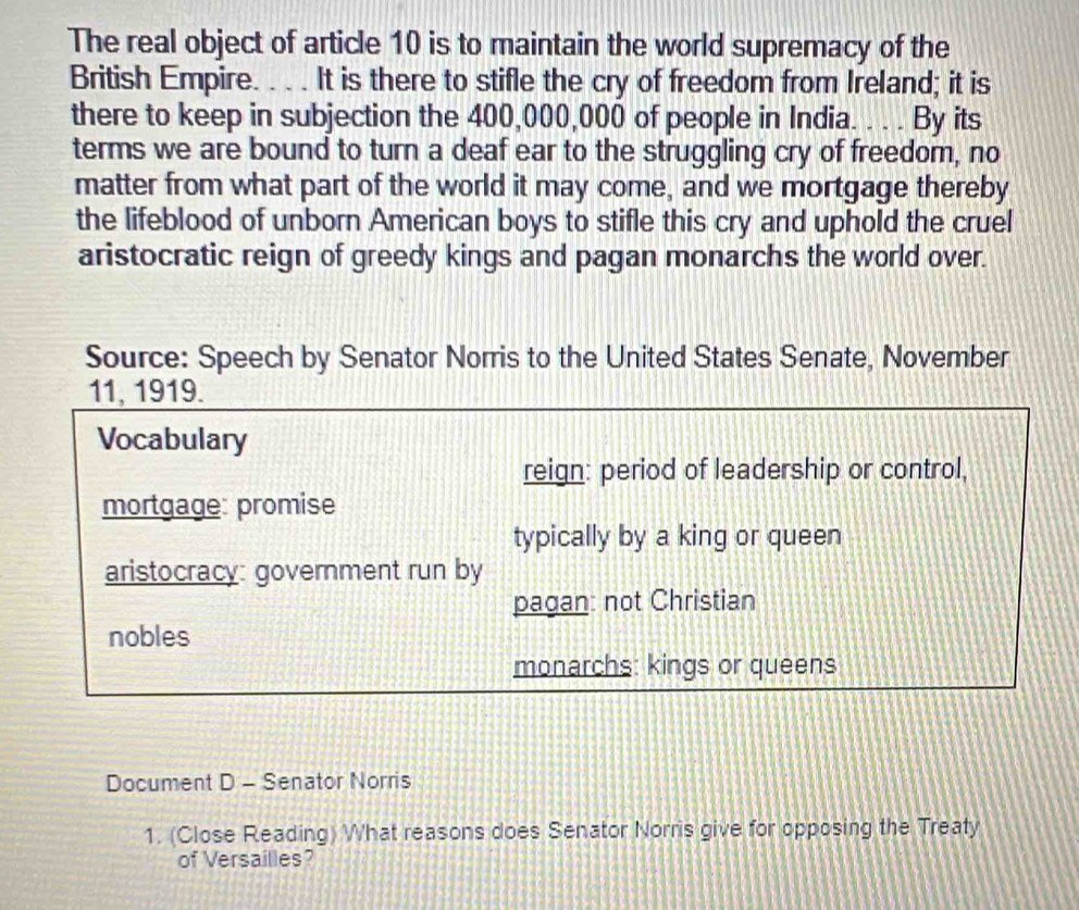 The real object of article 10 is to maintain the world supremacy of the 
British Empire. . . . It is there to stifle the cry of freedom from Ireland; it is 
there to keep in subjection the 400,000,000 of people in India. . . . By its 
terms we are bound to turn a deaf ear to the struggling cry of freedom, no 
matter from what part of the world it may come, and we mortgage thereby 
the lifeblood of unborn American boys to stifle this cry and uphold the cruel 
aristocratic reign of greedy kings and pagan monarchs the world over. 
Source: Speech by Senator Norris to the United States Senate, November 
11, 1919. 
Vocabulary 
reign: period of leadership or control, 
mortgage: promise 
typically by a king or queen 
aristocracy: government run by 
pagan: not Christian 
nobles 
monarchs: kings or queens 
Document D - Senator Norris 
1. (Close Reading) What reasons does Senator Norris give for opposing the Treaty 
of Versailles?