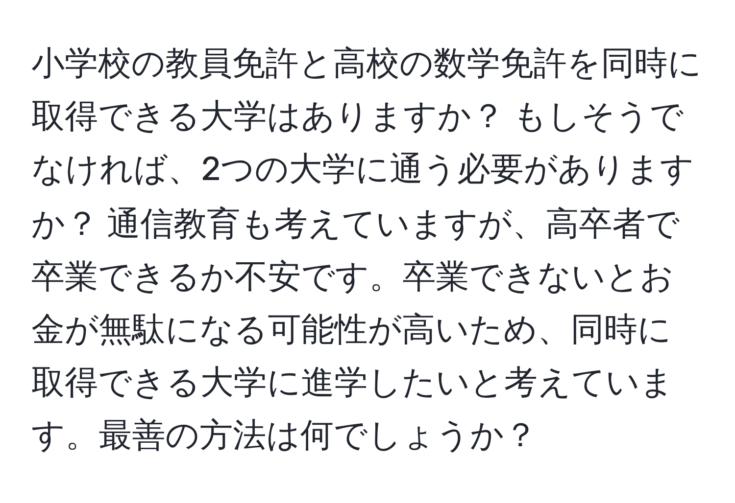 小学校の教員免許と高校の数学免許を同時に取得できる大学はありますか？ もしそうでなければ、2つの大学に通う必要がありますか？ 通信教育も考えていますが、高卒者で卒業できるか不安です。卒業できないとお金が無駄になる可能性が高いため、同時に取得できる大学に進学したいと考えています。最善の方法は何でしょうか？