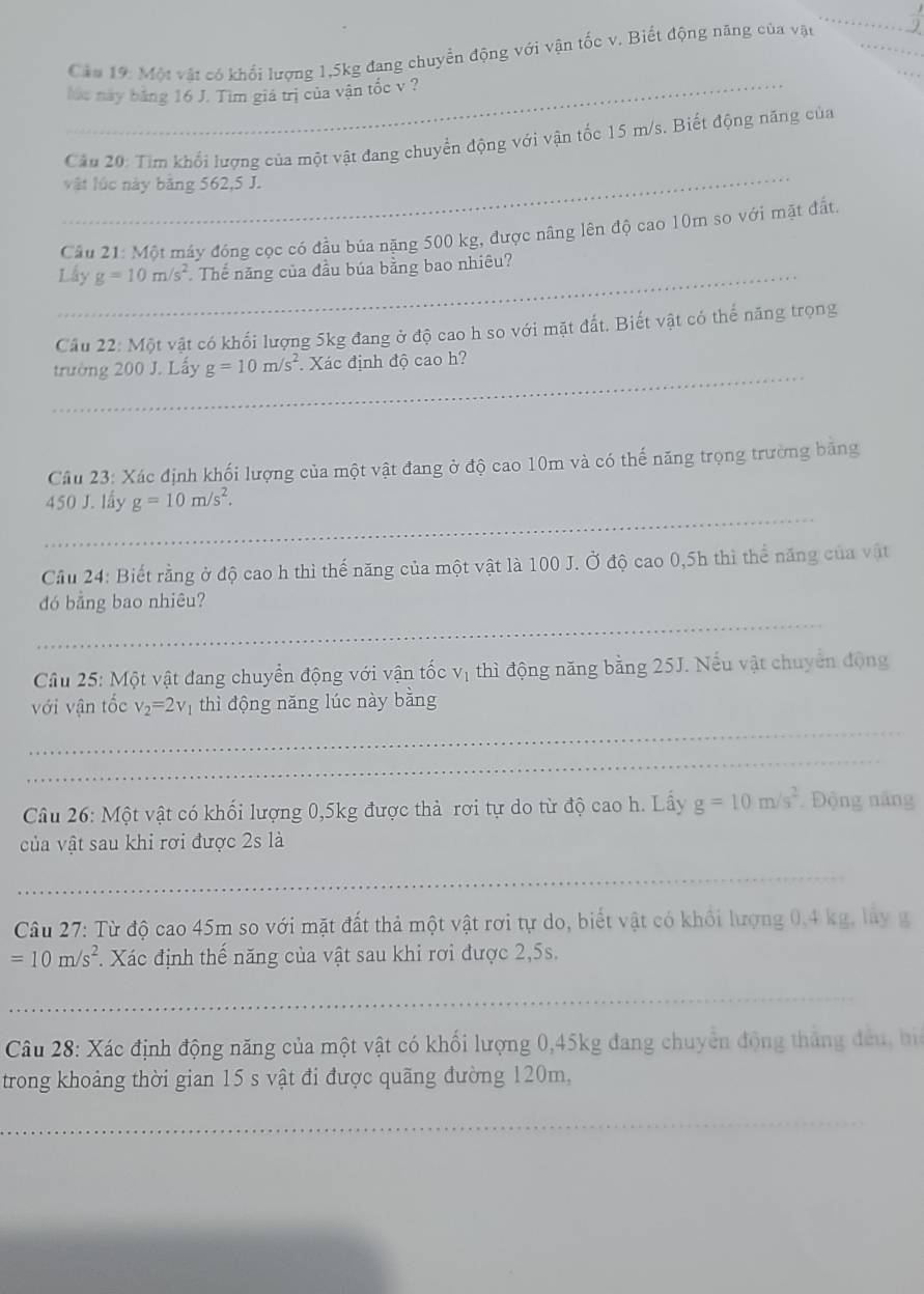 Cầu 19: Một vật có khổi lượng 1,5kg đang chuyển động với vận tốc v. Biết động năng của vật
Mác này bằng 16 J. Tim giá trị của vận tốc v ?
_
Câu 20: Tìm khổi lượng của một vật đang chuyển động với vận tốc 15 m/s. Biết động năng của
vật lúc này bằng 562,5 J.
Câu 21:M Ot máy đóng cọc có đầu búa nặng 500 kg, được nâng lên độ cao 10m so với mặt đất.
Lấy g=10m/s^2 Thế năng của đầu búa bằng bao nhiêu?
Câu 22:M6t vật có khối lượng 5kg đang ở độ cao h so với mặt đất. Biết vật có thể năng trọng
_
trường 200 J. Lấy g=10m/s^2 * Xác định độ cao h?
Câu 23: Xác định khối lượng của một vật đang ở độ cao 10m và có thế năng trọng trường băng
_
450 J. lấy g=10m/s^2.
Cầu 24: Biết rằng ở độ cao h thì thế năng của một vật là 100 J. Ở độ cao 0,5h thì thể năng của vật
_
đó bằng bao nhiêu?
Cầu 25: Một vật đang chuyển động với vận tốc vị thì động năng bằng 25J. Nếu vật chuyển động
với vận tốc v_2=2v_1 thì động năng lúc này bằng
_
_
Câu 26: Một vật có khối lượng 0,5kg được thả rơi tự do từ độ cao h. Lấy g=10m/s^2. Động năng
của vật sau khi rơi được 2s là
_
Câu 27: Từ độ cao 45m so với mặt đất thả một vật rơi tự do, biết vật có khổi lượng 0,4 kg, lây g
=10m/s^2. Xác định thế năng của vật sau khi rơi được 2,5s.
_
Câu 28: Xác định động năng của một vật có khối lượng 0,45kg đang chuyển động thắng đều, bi
trong khoảng thời gian 15 s vật đi được quãng đường 120m,
_