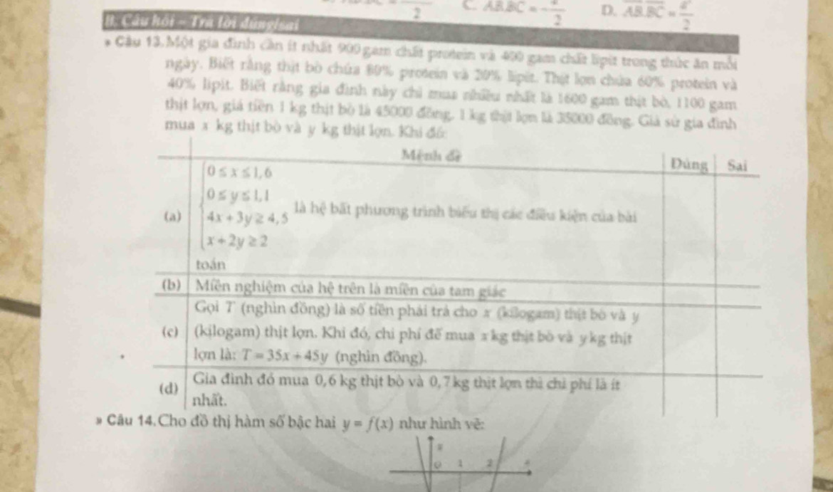 2 C. ABBC=- 1/2  D. overline AB.overline BC= a^2/2 
B. Câu hội - 1ra lời dungisai
* Câu 13.Một gia đình cần ít nhất 900 gam chất protein và 400 gam chất lipit trong thức ăn mỗi
ngày. Biết rằng thật bò chứa 80% protein và 20% lipết. Thịt lợn chúa 60% protein và
40% lipit. Biết rằng gia đình này chỉ mua nhiều nhất là 1600 gam thịt bò, 1100 gam
thịt lợn, giả tiền 1 kg thịt bò là 45000 đồng, 1 kg thịi lợn là 35000 đồng. Giả sử gia đình
mua x kg thịt 
# y=f(x) như hình vẽ:
W
1 2