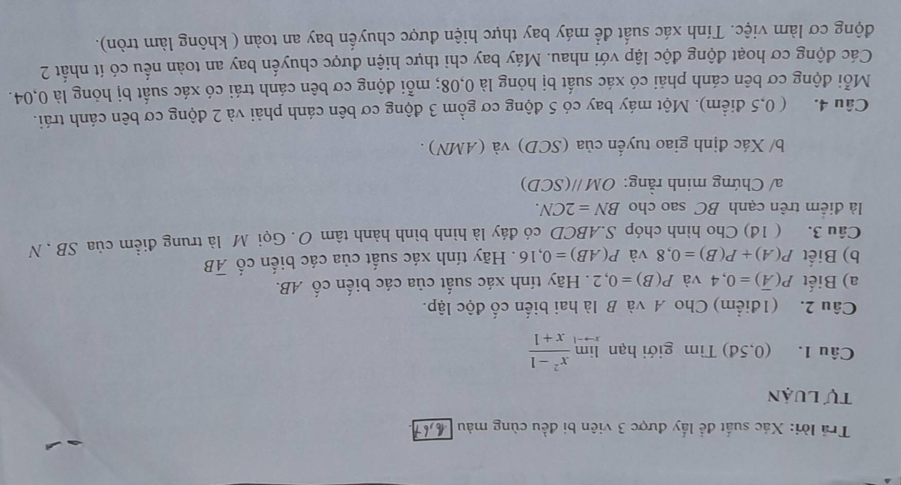 Trả lời: Xác suất để lấy được 3 viên bi đều cùng màu 
tự luận 
Câu 1. (0,5d) Tìm giới hạn limlimits _xto -1 (x^2-1)/x+1 
Câu 2. (1điểm) Cho A và B là hai biến cố độc lập. 
a) Biết P(overline A)=0,4 và P(B)=0,2. Hãy tính xác suất của các biến cố AB. 
b) Biết P(A)+P(B)=0,8 và P(AB)=0,16. Hãy tính xác suất của các biến cố overline AB
Câu 3. ( 1đ) Cho hình chóp S. ABCD có đáy là hình bình hành tâm O. Gọi M là trung điểm của SB. N 
là điểm trên cạnh BC sao cho BN=2CN. 
a/ Chứng minh rằng: OMparallel (SCD)
b/ Xác định giao tuyến của (SCD) và (AMN) . 
Câu 4. ( 0,5 điểm). Một máy bay có 5 động cơ gồm 3 động cơ bên cánh phải và 2 động cơ bên cánh trái. 
Mỗi động cơ bên cánh phải có xác suất bị hỏng là 0,08; mỗi động cơ bên cánh trái có xác suất bị hỏng là 0,04. 
Các động cơ hoạt động độc lập với nhau. Máy bay chỉ thực hiện được chuyến bay an toàn nếu có ít nhất 2 
động cơ làm việc. Tính xác suất để máy bay thực hiện được chuyến bay an toàn ( không làm tròn).