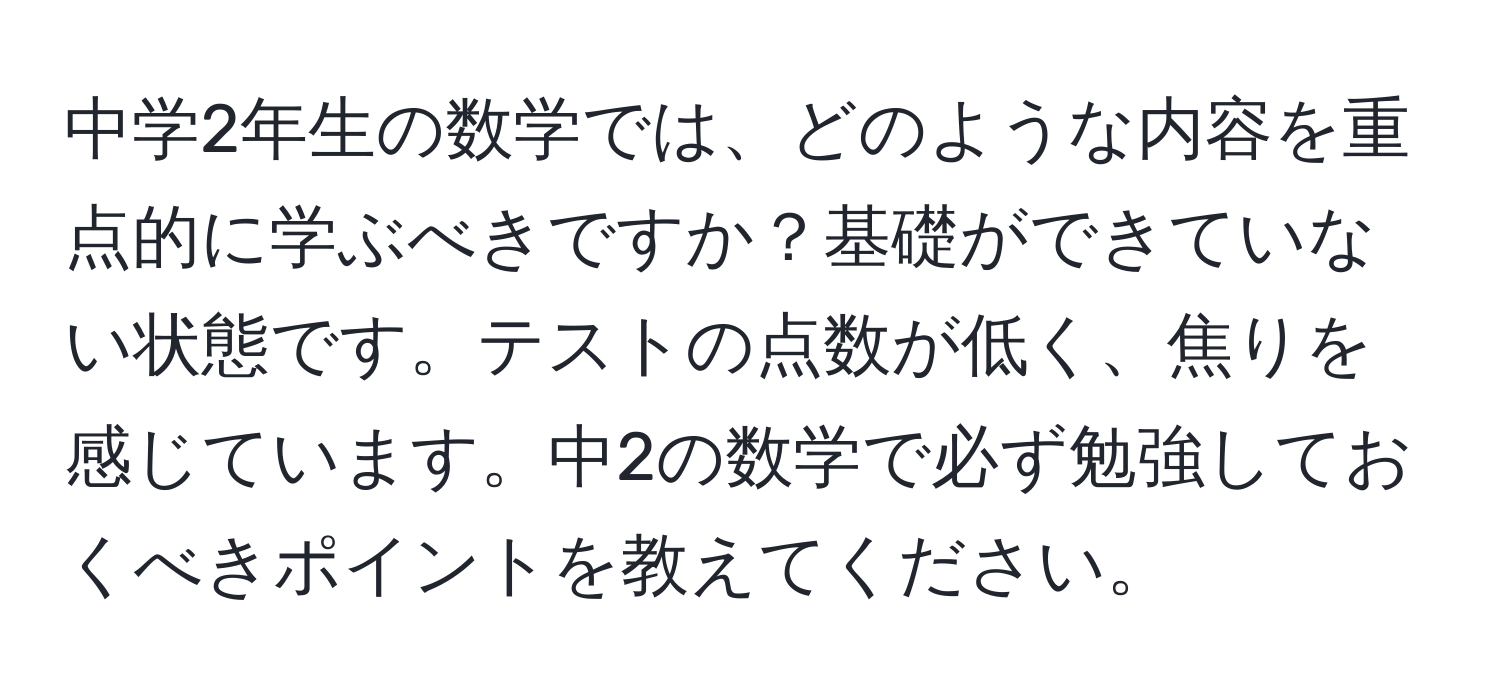 中学2年生の数学では、どのような内容を重点的に学ぶべきですか？基礎ができていない状態です。テストの点数が低く、焦りを感じています。中2の数学で必ず勉強しておくべきポイントを教えてください。