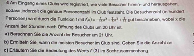 Am Eingang eines Clubs wird registriert, wie viele Besucher hinein- und herausgehen, 
sodass jederzeit die genaue Personenzahl im Club feststeht. Die Besucherzahl (in hundert 
Personen) wird durch die Funktion f mit f(x)=- 1/15 x^3+ 2/5 x^2+ 1/15  gut beschrieben, wobei x die 
Anzahl der Stunden nach Öffnung des Clubs um 20 Uhr ist. 
a) Berechnen Sie die Anzahl der Besucher um 21 Uhr. 
b) Ermitteln Sie, wann die meisten Besucher im Club sind. Geben Sie die Anzahl an. 
c) Erläutern Sie die Bedeutung des Werts f'(3) im Sachzusammenhang.