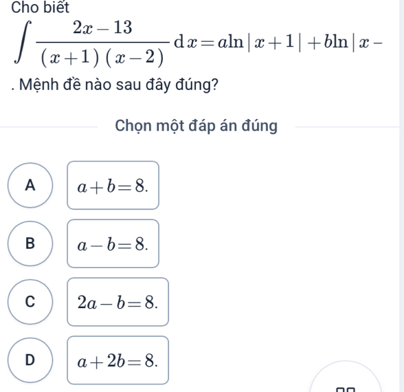 Cho biết
∈t  (2x-13)/(x+1)(x-2) dx=aln |x+1|+bln |x-. Mệnh đề nào sau đây đúng?
Chọn một đáp án đúng
A a+b=8.
B a-b=8.
C 2a-b=8.
D a+2b=8.