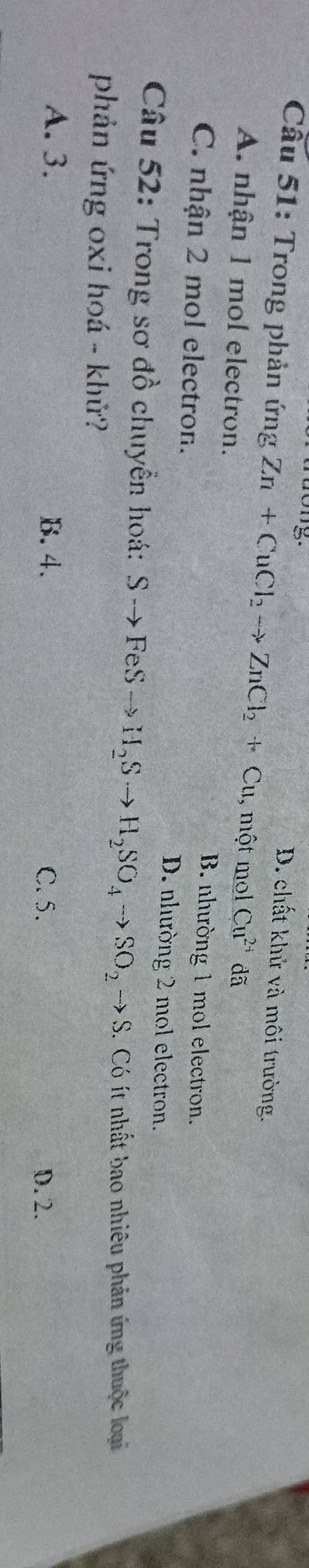 5
D. chất khử và môi trường.
Câu 51: Trong phản ứng Zn+CuCl_2to ZnCl_2+Cu , một mol Cu^(2+) dã
A. nhận 1 mol electron. B. nhường 1 mol electron.
C. nhận 2 mol electron.
D. nhường 2 mol electron.
Câu 52: Trong sơ đồ chuyển hoá: Sto FeSto H_2Sto H_2SO_4to SO_2to S. Có ít nhất bao nhiêu phản ứng thuộc loại
phản ứng oxi hoá - khử?
A. 3. B. 4. C. 5. D. 2.