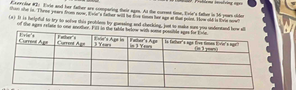 Pder Problems involving oges 
Exercise #2: Evie and her father are comparing their ages. At the current time, Evie’s father is 36 years older 
than she is. Three years from now, Evie's father will be five times her age at that point. How old is Evie now? 
(a) It is helpful to try to solve this problem by guessing and checking, just to make sure you understand how all 
of the ages relate to one another. Fill in the table