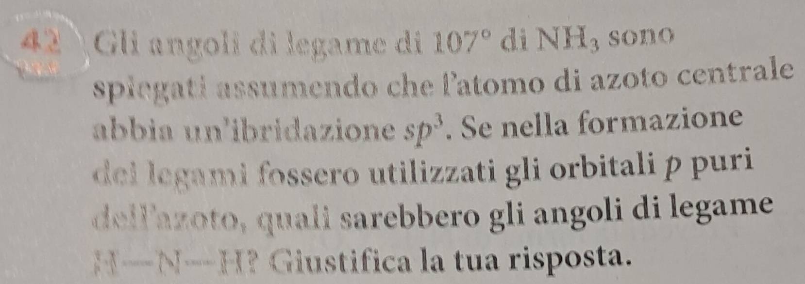 42 Gli angoli di legame di 107° di NH_3 sono 
spiegatí assumendo che l'atomo di azoto centrale 
abbia un'ibridazione sp^3. Se nella formazione 
dei legami fossero utilizzati gli orbitali p puri 
dellzoto quali sarebbero gli angoli di legame
x-N--H ? Gistifica la tua risposta.