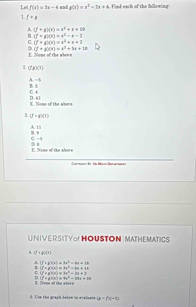 Let f(x)=3x-4 and g(x)=x^2-2x+6. Find each of the following:
1. f+g
A (f+g)(x)=x^2+x+10
B. (f+g)(x)=x^2-x-2
C. (f+g)(x)=x^2+x+2
D. (f+g)(x)=x^2+5x+10
E. None of the above
2. (fg)(1)
A. −5
B. 5
C. 4
D. 42
E. None of the above
3. (fcirc g)(1)
A. 11
B. 9
C. −5
D. 8
E. None of the above
Copyright By Un Math Department
UNIVERSITYof HOUSTON | MATHEMATICS
4. (fcirc g)(x)
A. (fcirc g)(x)=3x^2-6x+18
B. (fcirc g)(x)=3x^2-6x+14
C. (fcirc g)(x)=3x^2-2x+2
D. (fcirc g)(x)=9x^2-30x+30
E. None of the above
5. Use the graph below to evaluate (g-f)(-2).