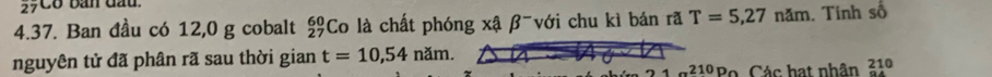 27Có bản đầu. 
4.37. Ban đầu có 12,0 g cobalt Co là chất phóng xậ β -với chu kì bán rã beginarrayr 60 27endarray T=5,27nam. Tính số 
nguyên tử đã phân rã sau thời gian t=10,54nam.
1a^(210)P_0 Các hạt nhân 210