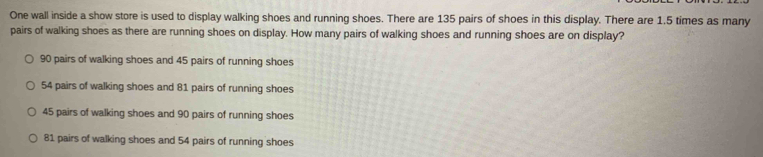 One wall inside a show store is used to display walking shoes and running shoes. There are 135 pairs of shoes in this display. There are 1.5 times as many
pairs of walking shoes as there are running shoes on display. How many pairs of walking shoes and running shoes are on display?
90 pairs of walking shoes and 45 pairs of running shoes
54 pairs of walking shoes and 81 pairs of running shoes
45 pairs of walking shoes and 90 pairs of running shoes
81 pairs of walking shoes and 54 pairs of running shoes