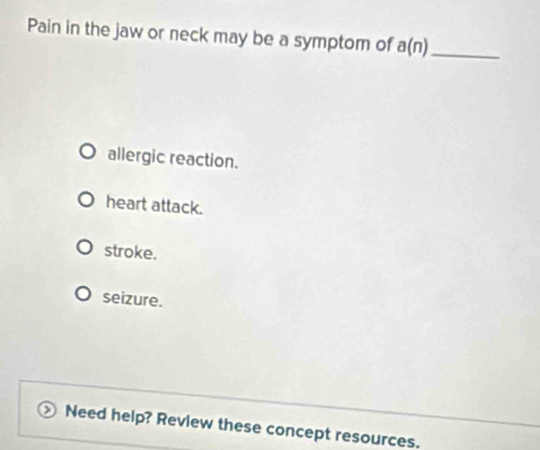 Pain in the jaw or neck may be a symptom of a(n) _
allergic reaction.
heart attack.
stroke.
seizure.
Need help? Revlew these concept resources.