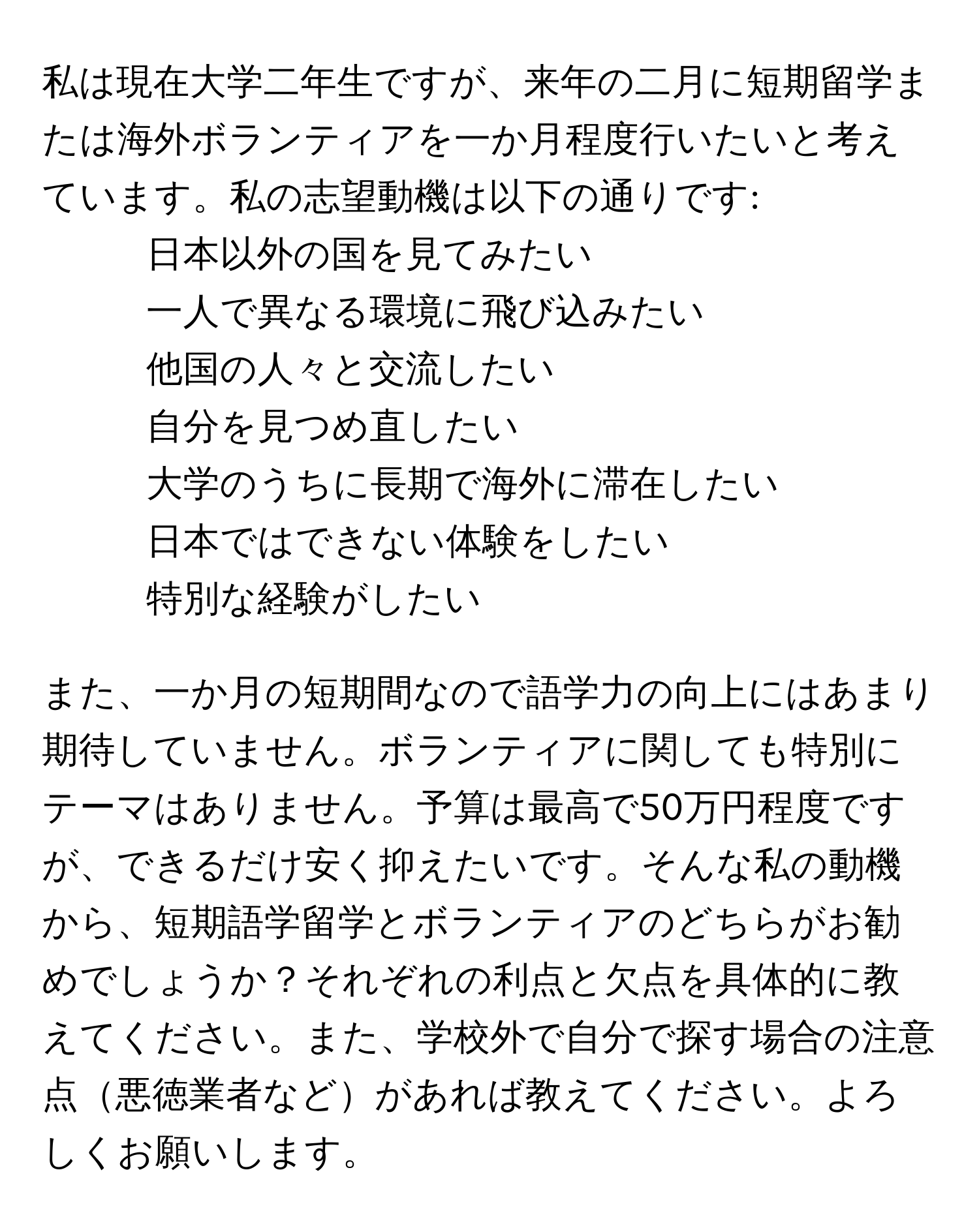 私は現在大学二年生ですが、来年の二月に短期留学または海外ボランティアを一か月程度行いたいと考えています。私の志望動機は以下の通りです:  
- 日本以外の国を見てみたい  
- 一人で異なる環境に飛び込みたい  
- 他国の人々と交流したい  
- 自分を見つめ直したい  
- 大学のうちに長期で海外に滞在したい  
- 日本ではできない体験をしたい  
- 特別な経験がしたい  

また、一か月の短期間なので語学力の向上にはあまり期待していません。ボランティアに関しても特別にテーマはありません。予算は最高で50万円程度ですが、できるだけ安く抑えたいです。そんな私の動機から、短期語学留学とボランティアのどちらがお勧めでしょうか？それぞれの利点と欠点を具体的に教えてください。また、学校外で自分で探す場合の注意点悪徳業者などがあれば教えてください。よろしくお願いします。