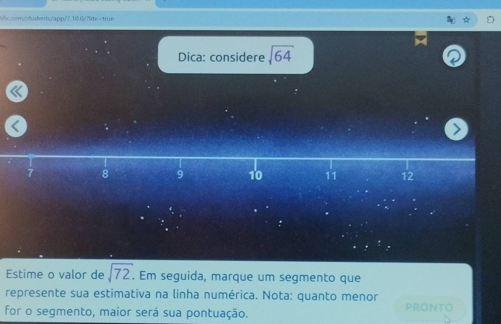 Dica: considere sqrt(64)
7
8
9
10
11
12
Estime o valor de sqrt(72). . Em seguida, marque um segmento que 
represente sua estimativa na linha numérica. Nota: quanto menor 
for o segmento, maior será sua pontuação. 
PRONTO