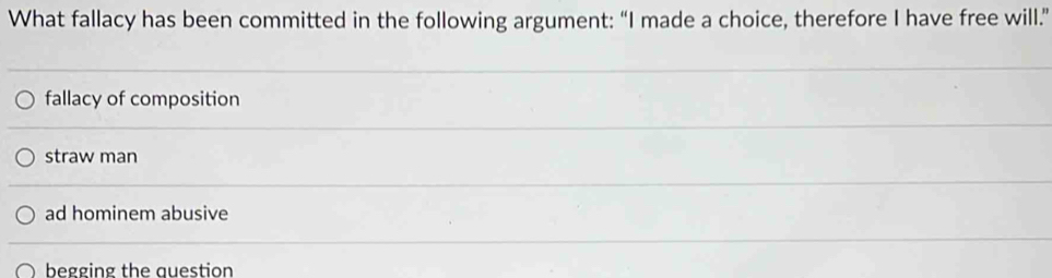 What fallacy has been committed in the following argument: “I made a choice, therefore I have free will.”
fallacy of composition
straw man
ad hominem abusive
begging the auestion