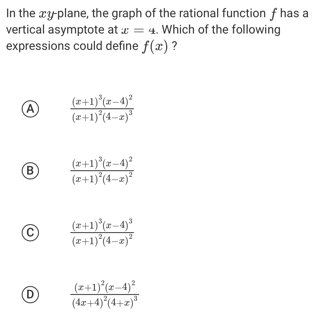 In the xy -plane, the graph of the rational function f has a
vertical asymptote at x=4. Which of the following
expressions could define f(x) ?
A
frac (x+1)^3(x-4)^2(x+1)^2(4-x)^3
B
frac (x+1)^3(x-4)^2(x+1)^2(4-x)^2
C
frac (x+1)^3(x-4)^3(x+1)^2(4-x)^2
D
frac (x+1)^2(x-4)^2(4x+4)^2(4+x)^3