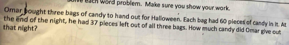 each word problem. Make sure you show your work. 
Omar bought three bags of candy to hand out for Halloween. Each bag had 60 pieces of candy in it. At 
the end of the night, he had 37 pieces left out of all three bags. How much candy did Omar give out 
that night?