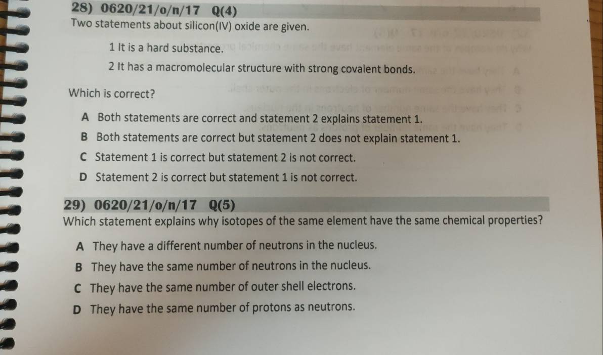 0620/21/o/n/17 Q(4)
Two statements about silicon(IV) oxide are given.
1 It is a hard substance.
2 It has a macromolecular structure with strong covalent bonds.
Which is correct?
A Both statements are correct and statement 2 explains statement 1.
B Both statements are correct but statement 2 does not explain statement 1.
C Statement 1 is correct but statement 2 is not correct.
D Statement 2 is correct but statement 1 is not correct.
29) 0620/21/o/n/17 Q(5)
Which statement explains why isotopes of the same element have the same chemical properties?
A They have a different number of neutrons in the nucleus.
B They have the same number of neutrons in the nucleus.
C They have the same number of outer shell electrons.
D They have the same number of protons as neutrons.