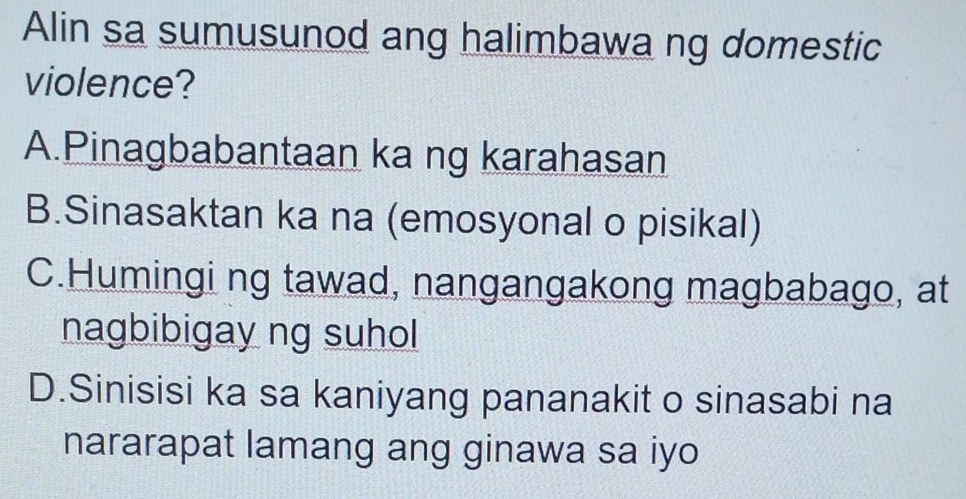 Alin sa sumusunod ang halimbawa ng domestic
violence?
A.Pinagbabantaan ka ng karahasan
B.Sinasaktan ka na (emosyonal o pisikal)
C.Humingi ng tawad, nangangakong magbabago, at
nagbibigay ng suhol
D.Sinisisi ka sa kaniyang pananakit o sinasabi na
nararapat lamang ang ginawa sa iyo