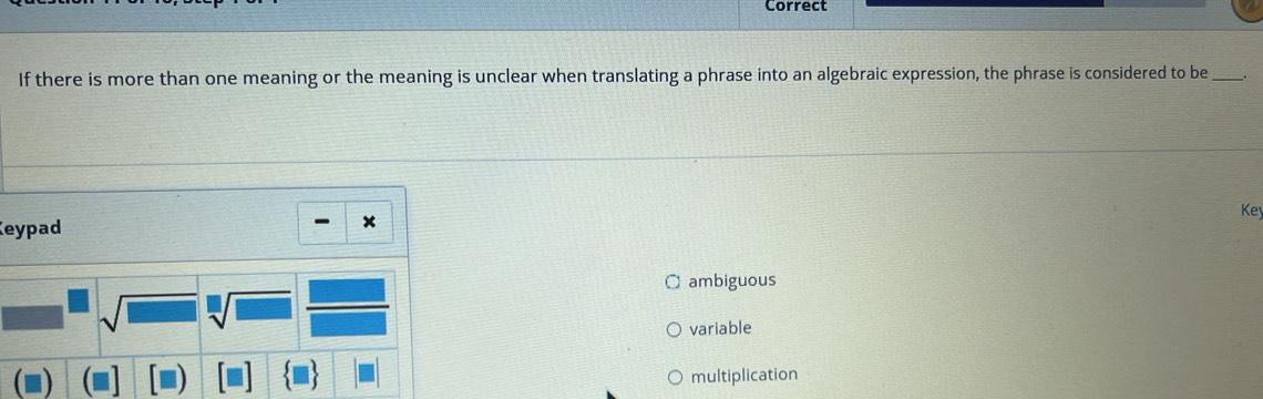 Correct
If there is more than one meaning or the meaning is unclear when translating a phrase into an algebraic expression, the phrase is considered to be_
Key
Keypad
x
O ambiguous
sqrt(□ ) sqrt[□](□ )
variable
multiplication