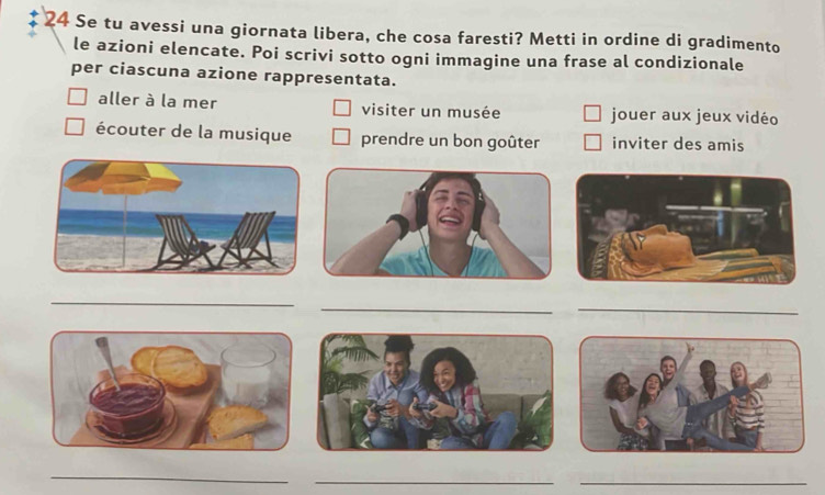 Se tu avessi una giornata libera, che cosa faresti? Metti in ordine di gradimento 
le azioni elencate. Poi scrivi sotto ogni immagine una frase al condizionale 
per ciascuna azione rappresentata. 
aller à la mer visiter un musée jouer aux jeux vidéo 
écouter de la musique prendre un bon goûter inviter des amis 
_ 
_ 
_ 
_ 
_ 
_