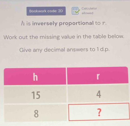 Calculator 
Bookwork code: 2D allowed
h is inversely proportional to r. 
Work out the missing value in the table below. 
Give any decimal answers to 1 d. p.