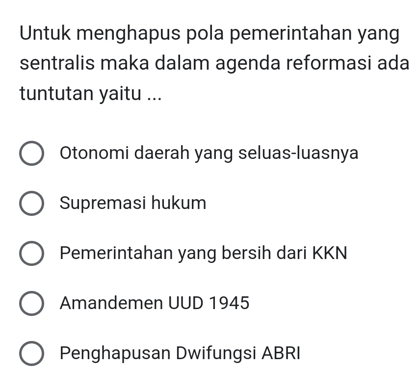 Untuk menghapus pola pemerintahan yang
sentralis maka dalam agenda reformasi ada
tuntutan yaitu ...
Otonomi daerah yang seluas-luasnya
Supremasi hukum
Pemerintahan yang bersih dari KKN
Amandemen UUD 1945
Penghapusan Dwifungsi ABRI