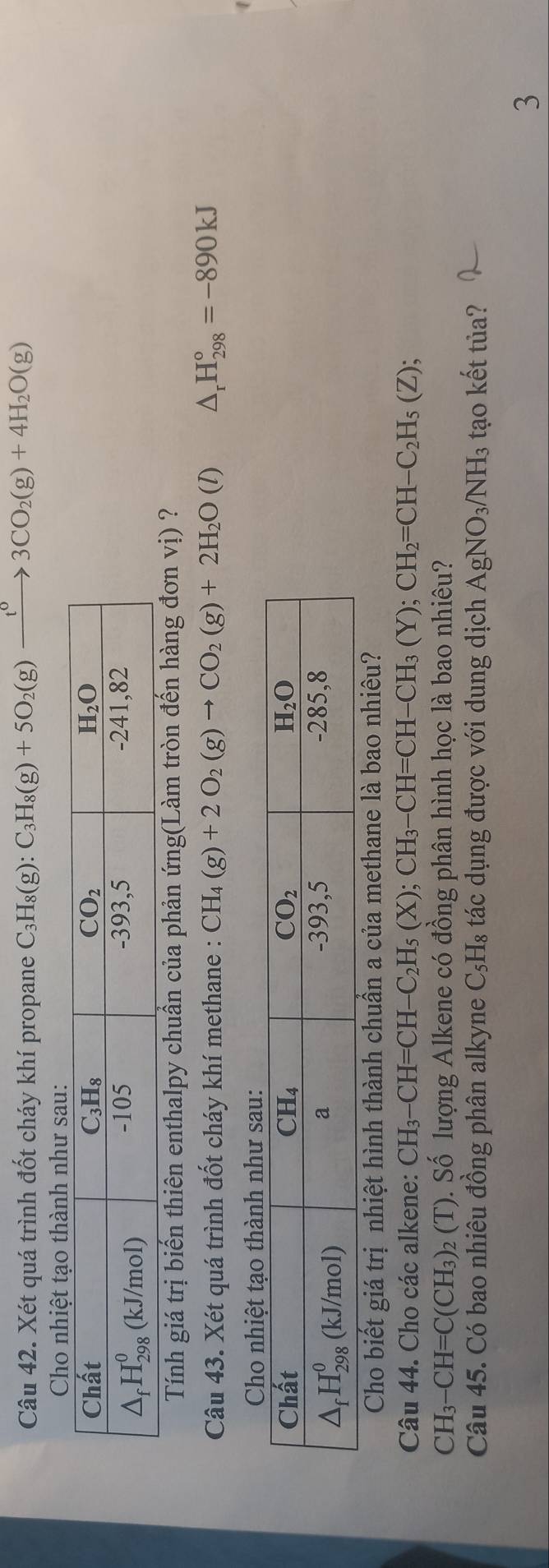 Xét quá trình đốt cháy khí propane C_3H_8(g):C_3H_8(g)+5O_2(g)xrightarrow t^03CO_2(g)+4H_2O(g)
Cho nhiệt tạo thành như sau:
Tính giá trị biến thiên enthalpy chuẩn của phản ứng(Làm tròn đến hàng đơn vị) ?
Câu 43. Xét quá trình đốt cháy khí methane : CH_4(g)+2O_2(g)to CO_2(g)+2H_2O(l) △ _rH_(298)°=-890kJ
Cho biết giá trị nhiệt hình thành chuẩn a của methane là bao nhiêu?
Câu 44. Cho các alkene: CH_3-CH=CH-C_2H_5(X);CH_3-CH=CH-CH_3(Y);CH_2=CH-C_2H_5(Z);
CH_3-CH=C(CH_3) 2 (T). Số lượng Alkene có đồng phân hình học là bao nhiêu?
Câu 45. Có bao nhiêu đồng phân alkyne C₃H₈ tác dụng được với dung dịch AgNO_3/NH_3 tạo kết tủa?
3