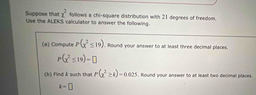 Suppose that x^2 follows a chi-square distribution with 21 degrees of freedom. 
Use the ALEKS calculator to answer the following. 
(a) Compute P(chi^2≤ 19). Round your answer to at least three decimal places.
P(chi^2≤ 19)=□
(b) Find k such that P(chi^2≥ k)=0.025. Round your answer to at least two decimal places.
k=□