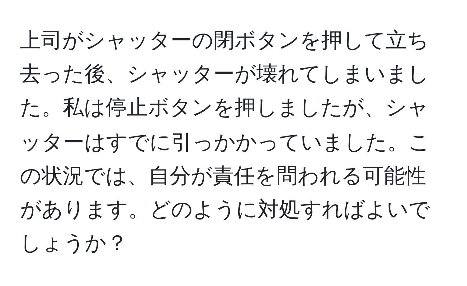 上司がシャッターの閉ボタンを押して立ち去った後、シャッターが壊れてしまいました。私は停止ボタンを押しましたが、シャッターはすでに引っかかっていました。この状況では、自分が責任を問われる可能性があります。どのように対処すればよいでしょうか？