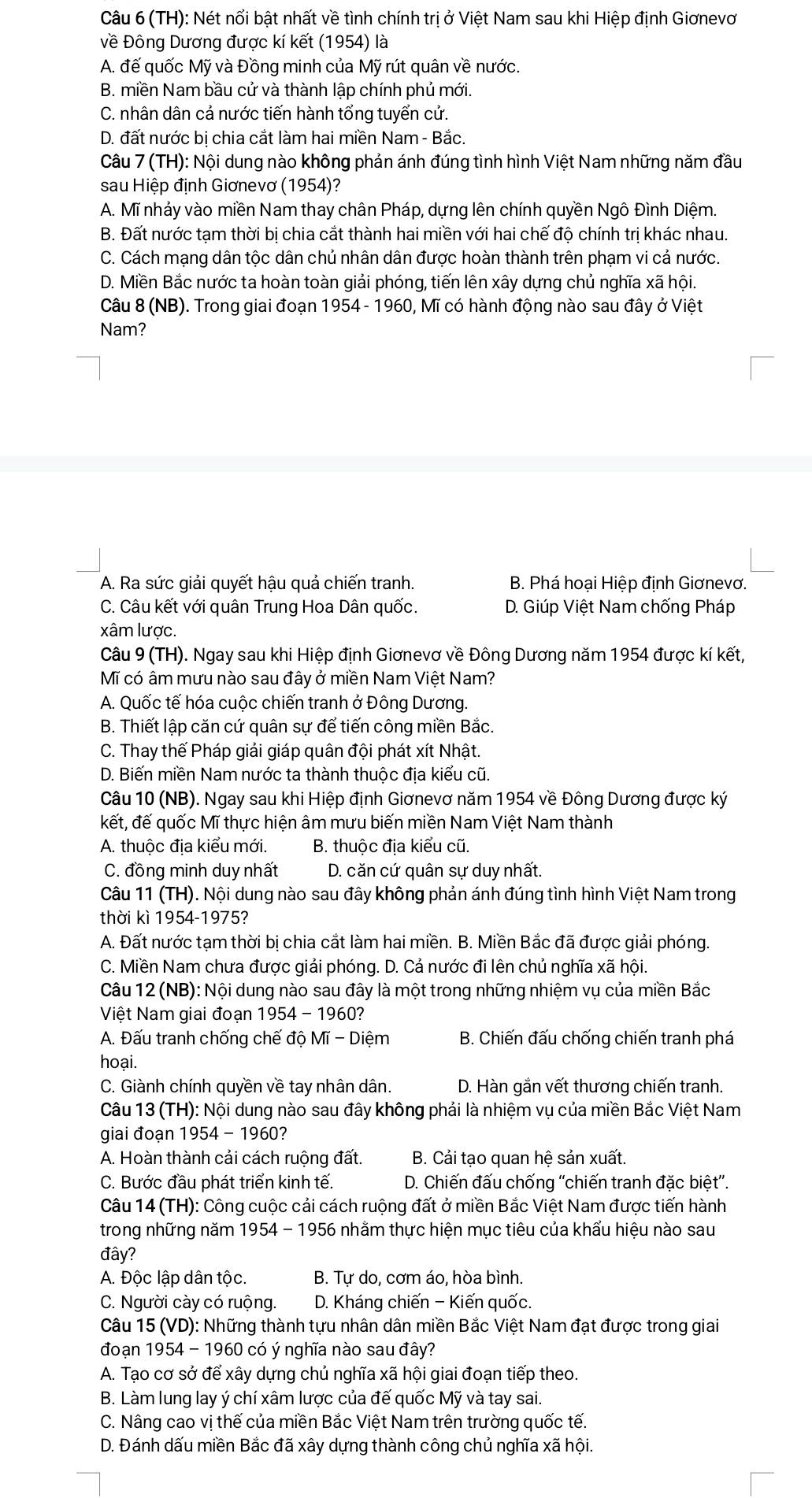 (TH): Nét nổi bật nhất về tình chính trị ở Việt Nam sau khi Hiệp định Giơnevơ
về Đông Dương được kí kết (1954) là
A. đế quốc Mỹ và Đồng minh của Mỹ rút quân về nước.
B. miền Nam bầu cử và thành lập chính phủ mới.
C. nhân dân cả nước tiến hành tổng tuyến cử.
D. đất nước bi chia cắt làm hai miền Nam - Bắc.
Câu 7 (TH): Nội dung nào không phản ánh đúng tình hình Việt Nam những năm đầu
sau Hiệp định Giơnevơ (1954)?
A. Mĩ nhảy vào miền Nam thay chân Pháp, dựng lên chính quyền Ngô Đình Diệm.
B. Đất nước tạm thời bị chia cắt thành hai miền với hai chế độ chính trị khác nhau.
C. Cách mạng dân tộc dân chủ nhân dân được hoàn thành trên phạm vi cả nước.
D. Miền Bắc nước ta hoàn toàn giải phóng, tiến lên xây dựng chủ nghĩa xã hội.
Câu 8 (NB). Trong giai đoạn 1954 - 1960, Mĩ có hành động nào sau đây ở Việt
Nam?
A. Ra sức giải quyết hậu quả chiến tranh. B. Phá hoại Hiệp định Giơnevơ.
C. Câu kết với quân Trung Hoa Dân quốc. D. Giúp Việt Nam chống Pháp
xâm lược.
Câu 9 (TH). Ngay sau khi Hiệp định Giơnevơ về Đông Dương năm 1954 được kí kết,
Mĩ có âm mưu nào sau đây ở miền Nam Việt Nam?
A. Quốc tế hóa cuộc chiến tranh ở Đông Dương.
B. Thiết lập căn cứ quân sự để tiến công miền Bắc.
C. Thay thế Pháp giải giáp quân đội phát xít Nhật.
D. Biến miền Nam nước ta thành thuộc địa kiểu cũ.
Câu 10 (NB). Ngay sau khi Hiệp định Giơnevơ năm 1954 về Đông Dương được ký
kết, đế quốc Mĩ thực hiện âm mưu biến miền Nam Việt Nam thành
A. thuộc địa kiểu mới. B. thuộc địa kiểu cũ.
C. đồng minh duy nhất D. căn cứ quân sự duy nhất.
Câu 11 (TH). Nội dung nào sau đây không phản ánh đúng tình hình Việt Nam trong
thời kì 1954-1975?
A. Đất nước tạm thời bị chia cắt làm hai miền. B. Miền Bắc đã được giải phóng.
C. Miền Nam chưa được giải phóng. D. Cả nước đi lên chủ nghĩa xã hội.
Câu 12 (NB): Nội dung nào sau đây là một trong những nhiệm vụ của miền Bắc
Việt Nam giai đoạn 1954 - 1960?
A. Đấu tranh chống chế độ Mĩ - Diệm B. Chiến đấu chống chiến tranh phá
hoại.
C. Giành chính quyền về tay nhân dân. D. Hàn gắn vết thương chiến tranh.
Câu 13 (TH): Nội dung nào sau đây không phải là nhiệm vụ của miền Bắc Việt Nam
giai đoạn 1954 - 1960?
A. Hoàn thành cải cách ruộng đất.  B. Cải tạo quan hệ sản xuất.
C. Bước đầu phát triển kinh tế.  D. Chiến đấu chống ''chiến tranh đặc biệt''.
Câu 14 (TH): Công cuộc cải cách ruộng đất ở miền Bắc Việt Nam được tiến hành
trong những năm 1954 - 1956 nhằm thực hiện mục tiêu của khẩu hiệu nào sau
đây?
A. Độc lập dân tộc. B. Tự do, cơm áo, hòa bình.
C. Người cày có ruộng. D. Kháng chiến - Kiến quốc.
Câu 15 (VD): Những thành tựu nhân dân miền Bắc Việt Nam đạt được trong giai
đoạn 1954 - 1960 có ý nghĩa nào sau đây?
A. Tạo cơ sở để xây dựng chủ nghĩa xã hội giai đoạn tiếp theo.
B. Làm lung lay ý chí xâm lược của đế quốc Mỹ và tay sai.
C. Nâng cao vị thế của miền Bắc Việt Nam trên trường quốc tế.
D. Đánh dấu miền Bắc đã xây dựng thành công chủ nghĩa xã hội.