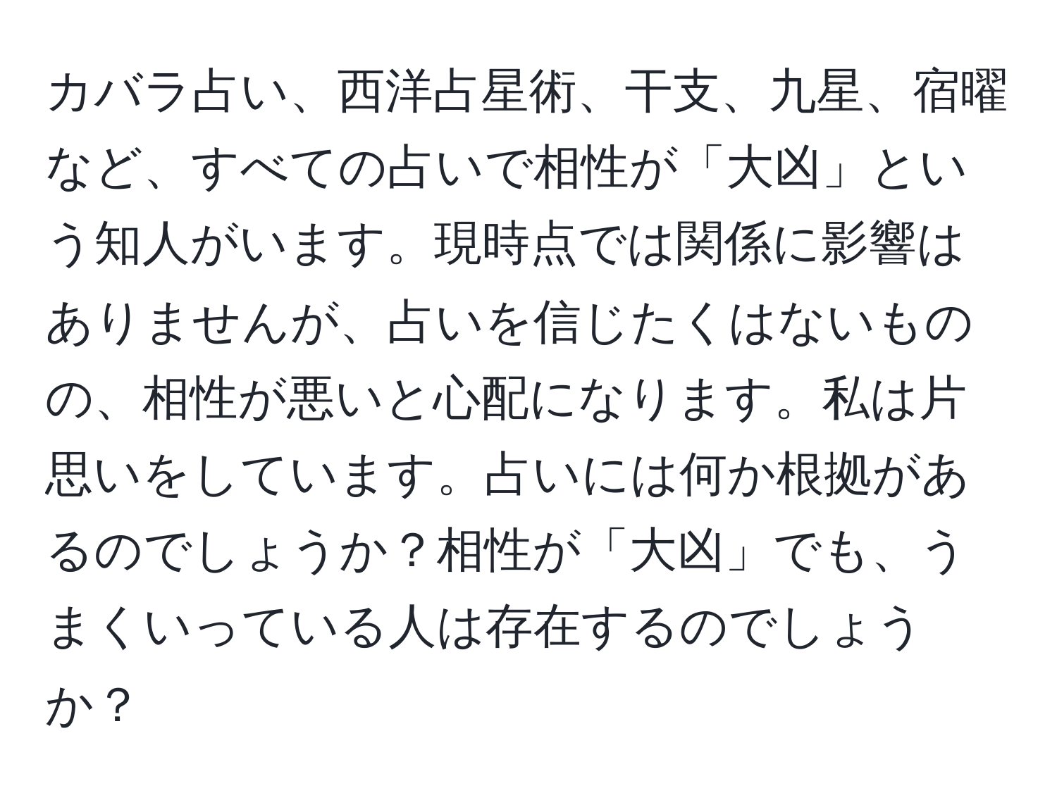 カバラ占い、西洋占星術、干支、九星、宿曜など、すべての占いで相性が「大凶」という知人がいます。現時点では関係に影響はありませんが、占いを信じたくはないものの、相性が悪いと心配になります。私は片思いをしています。占いには何か根拠があるのでしょうか？相性が「大凶」でも、うまくいっている人は存在するのでしょうか？